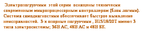 Text Box:  Электропогрузчики  этой серии  оснащены технически современным микропроцессорным контроллером (блок логики). Система самодиагностики обеспечивает быстрое выявление неисправностей.  3-х опорные погрузчики , B15/18/20T имеют 3 типа электросистемы; 36В AC, 48В AC и 48В SE.
 
