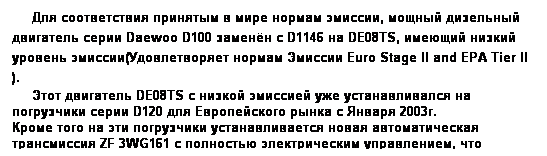 Text Box:      Для соответствия принятым в мире нормам эмиссии, мощный дизельный двигатель серии Daewoo D100 заменён с D1146 на DE08TS, имеющий низкий уровень эмиссии(Удовлетворяет нормам Эмиссии Euro Stage II and EPA Tier II ).
     Этот двигатель DE08TS с низкой эмиссией уже устанавливался на погрузчики серии D120 для Европейского рынка с Января 2003г.
Кроме того на эти погрузчики устанавливается новая автоматическая трансмиссия ZF 3WG161 с полностью электрическим управлением, что облегчило управление и повысило комфорт.
 
