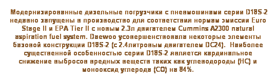 Text Box:  Модернизированные дизельные погрузчики с пневмошинами серии D18S-2 недавно запущены в производство для соответствия нормам эмиссии Euro Stage II и EPA Tier II с новым 2.3л двигателем Cummins A2300 natural aspiration fuel system. Daewoo усовершенствовала некоторые элементы базовой конструкции D18S-2 (с 2.4литровым двигателем DC24).  Наиболее существенной особенностью серии D18S-2 является кардинальное снижение выбросов вредных веществ таких как углеводороды (HC) и монооксид углерода (CO) на 84%.
