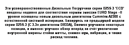 Text Box: Эти усовершенствованные Дизельные Погрузчики серии D25S-3 ‘ECO’ введены недавно для соответствия нормам эмиссии EURO Stage –II уровня оснащены новым дизельным двигателем Cummins A2300 с естественной системой аспирации. Базируясь на предыдущей модели серии D25S-3 (С 3.3л двигателем DB33A), Daewoo улучшила некоторые позиции, а именно: улучшен обзор вперёд за счёт увеличения внутренней ширины стойки мачты, снижен шум, вибрации, а также расход топлива.
