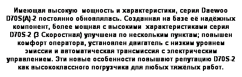 Text Box: Имеющая высокую  мощность и характеристики, серия Daewoo D70S(A)-2 постоянно обновлялась. Созданная на базе её надёжных компонент, более мощная с высокими  характеристиками серия D70S-2 (3 Скоростная) улучшена по нескольким пунктам; повышен комфорт оператора, установлен двигатель с низким уровнем эмиссии и автоматическая трансмиссия с электрическим управлением. Эти новые особенности повышают репутацию D70S-2 как высококлассного погрузчика для любых тяжёлых работ.
